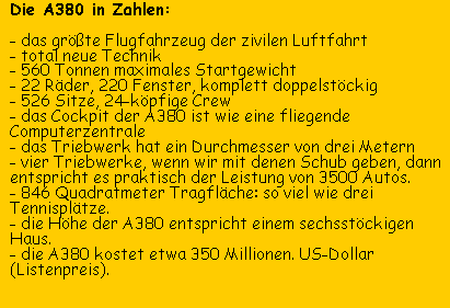 Die A380 in Zahlen. das größte Flugzeug der zivilen Luftfahrt / Total neue Technik / 560 Tonnen maximales Startgewicht / 22 Räder, 220 Fenster, 526 Sitze, 24-köpfige Crew / 846 Quadratmter Tragfläche / A380 entspricht einem sechsstöckigen Haus / A380 kostet 350 Millionen Dollar - Interview Lufthansa-Pilotin Kerstin Felser