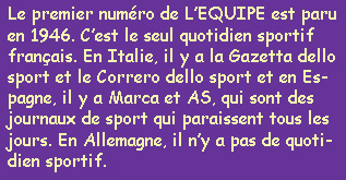 Le premier numéro de L'EQUIPE est paru en 1946. C'est le seul quotidien sportif français. En Italie, il y a la Gazetta dello sport et le Correro dello sport et en Espagne, il y a Marca et AS, qui sont des journaux de sport qui paraissent tous les jours. En Allemagne, il n'y a pas de quotidiens sportif