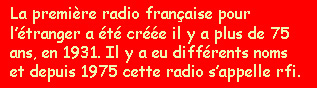 La première radio française à l'étranger à été créée il y a plus de 75 ans, en 1931. Il y a eu différents noms et depuis 1975 cette radio s'appelle rfi. 